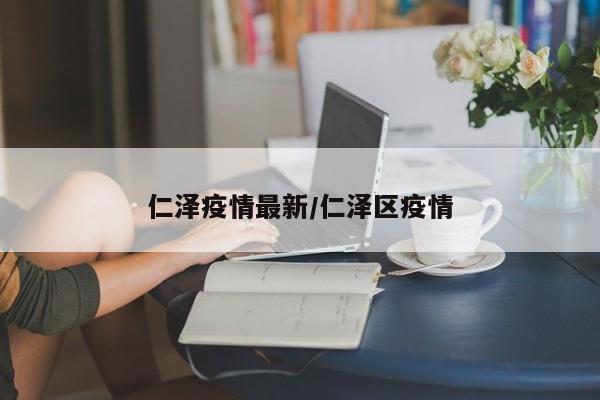 仁泽疫情最新/仁泽区疫情