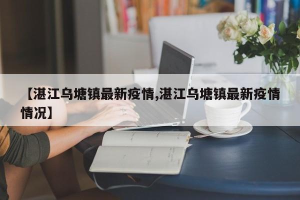 【湛江乌塘镇最新疫情,湛江乌塘镇最新疫情情况】