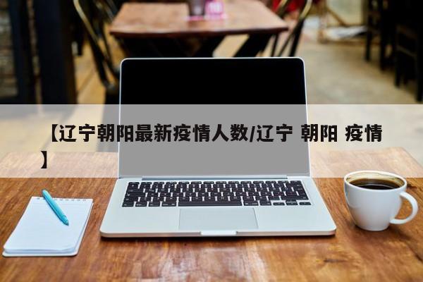 【辽宁朝阳最新疫情人数/辽宁 朝阳 疫情】