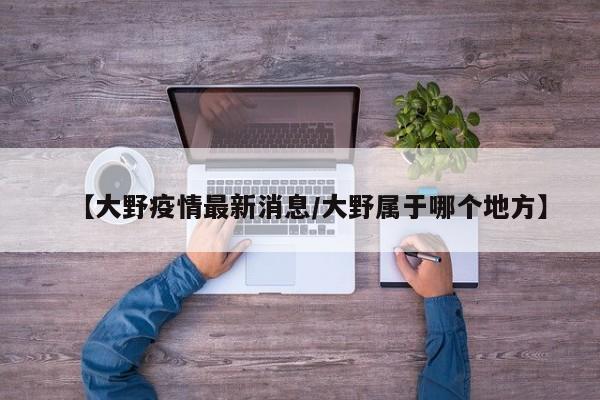 【大野疫情最新消息/大野属于哪个地方】