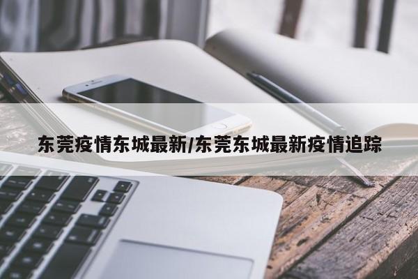 东莞疫情东城最新/东莞东城最新疫情追踪